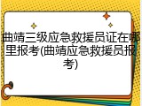 曲靖三级应急救援员证在哪里报考(曲靖应急救援员报考)