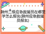 滁州二级应急救援员在哪里学怎么报名(滁州应急救援员报名)