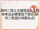 滁州二级土木建筑造价工程师考试去哪里线下报名(滁州二级造价师报名点)