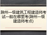 滁州一级建筑工程建造师考试一般在哪里考(滁州一级建造师考点)