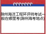 滁州海洋工程环评师考试一般在哪里考(滁州海考地点)