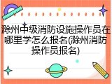 滁州中级消防设施操作员在哪里学怎么报名(滁州消防操作员报名)