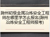 滁州初级金属冶炼安全工程师在哪里学怎么报名(滁州冶炼安全工程师报考)
