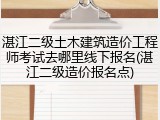湛江二级土木建筑造价工程师考试去哪里线下报名(湛江二级造价报名点)