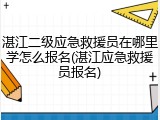 湛江二级应急救援员在哪里学怎么报名(湛江应急救援员报名)