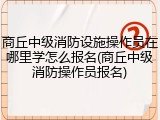 商丘中级消防设施操作员在哪里学怎么报名(商丘中级消防操作员报名)