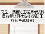 商丘一级消防工程师考试科目有哪些具体安排(消防工程师考试科目)