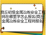 商丘初级金属冶炼安全工程师在哪里学怎么报名(商丘金属冶炼安全工程师报名)
