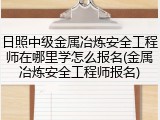 日照中级金属冶炼安全工程师在哪里学怎么报名(金属冶炼安全工程师报名)