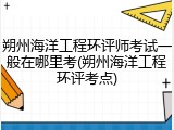 朔州海洋工程环评师考试一般在哪里考(朔州海洋工程环评考点)