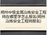 朔州中级金属冶炼安全工程师在哪里学怎么报名(朔州冶炼安全工程师报名)