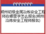 朔州初级金属冶炼安全工程师在哪里学怎么报名(朔州冶炼安全工程师报名)