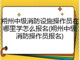 朔州中级消防设施操作员在哪里学怎么报名(朔州中级消防操作员报名)