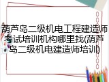 葫芦岛二级机电工程建造师考试培训机构哪里找(葫芦岛二级机电建造师培训)