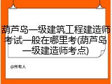 葫芦岛一级建筑工程建造师考试一般在哪里考(葫芦岛一级建造师考点)
