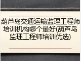 葫芦岛交通运输监理工程师培训机构哪个最好(葫芦岛监理工程师培训优选)