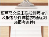 葫芦岛交通工程检测师培训及报考条件详情(交通检测师报考条件)