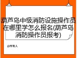 葫芦岛中级消防设施操作员在哪里学怎么报名(葫芦岛消防操作员报考)