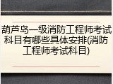 葫芦岛一级消防工程师考试科目有哪些具体安排(消防工程师考试科目)