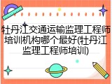 牡丹江交通运输监理工程师培训机构哪个最好(牡丹江监理工程师培训)