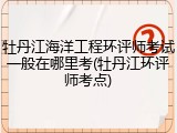 牡丹江海洋工程环评师考试一般在哪里考(牡丹江环评师考点)