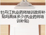 牡丹江执业药师培训政府补贴吗具体多少(执业药师培训补贴)