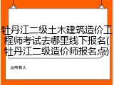 牡丹江二级土木建筑造价工程师考试去哪里线下报名(牡丹江二级造价师报名点)