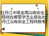 牡丹江中级金属冶炼安全工程师在哪里学怎么报名(牡丹江冶炼安全工程师报考)