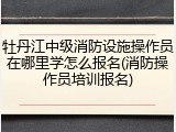 牡丹江中级消防设施操作员在哪里学怎么报名(消防操作员培训报名)