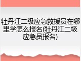 牡丹江二级应急救援员在哪里学怎么报名(牡丹江二级应急员报名)