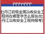 牡丹江初级金属冶炼安全工程师在哪里学怎么报名(牡丹江冶炼安全工程师报考)