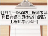 牡丹江一级消防工程师考试科目有哪些具体安排(消防工程师考试科目)