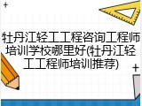 牡丹江轻工工程咨询工程师培训学校哪里好(牡丹江轻工工程师培训推荐)