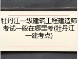 牡丹江一级建筑工程建造师考试一般在哪里考(牡丹江一建考点)