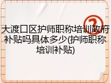 大渡口区护师职称培训政府补贴吗具体多少(护师职称培训补贴)