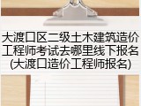 大渡口区二级土木建筑造价工程师考试去哪里线下报名(大渡口造价工程师报名)