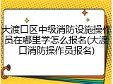 大渡口区中级消防设施操作员在哪里学怎么报名(大渡口消防操作员报名)