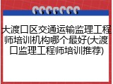 大渡口区交通运输监理工程师培训机构哪个最好(大渡口监理工程师培训推荐)