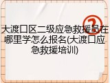 大渡口区二级应急救援员在哪里学怎么报名(大渡口应急救援培训)