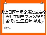 大渡口区中级金属冶炼安全工程师在哪里学怎么报名(重钢安全工程师培训)