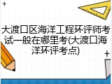 大渡口区海洋工程环评师考试一般在哪里考(大渡口海洋环评考点)
