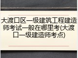 大渡口区一级建筑工程建造师考试一般在哪里考(大渡口一级建造师考点)