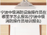 宁波中级消防设施操作员在哪里学怎么报名(宁波中级消防操作员培训报名)