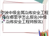 宁波中级金属冶炼安全工程师在哪里学怎么报名(中级冶炼安全工程师报名)