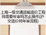 上海一级交通运输造价工程师需要年审吗怎么操作(沪交造价师年审流程)