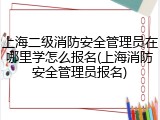 上海二级消防安全管理员在哪里学怎么报名(上海消防安全管理员报名)