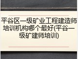 平谷区一级矿业工程建造师培训机构哪个最好(平谷一级矿建师培训)