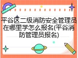 平谷区二级消防安全管理员在哪里学怎么报名(平谷消防管理员报名)
