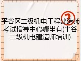 平谷区二级机电工程建造师考试指导中心哪里有(平谷二级机电建造师培训)