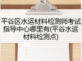 平谷区水运材料检测师考试指导中心哪里有(平谷水运材料检测点)